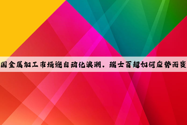 中國金屬加工市場迎自動(dòng)化浪潮，瑞士百超如何應(yīng)勢而變？