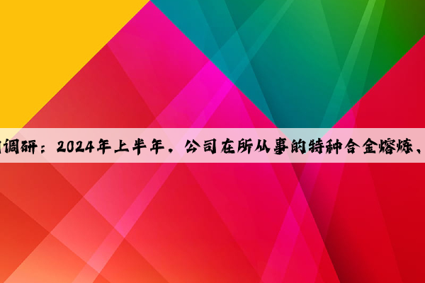 圖南股份獲8家機構(gòu)調(diào)研：2024年上半年，公司在所從事的特種合金熔煉、高溫合金精密鑄造