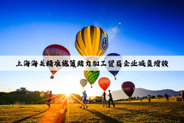 上海海關(guān)精準(zhǔn)施策助力加工貿(mào)易企業(yè)減負(fù)增效