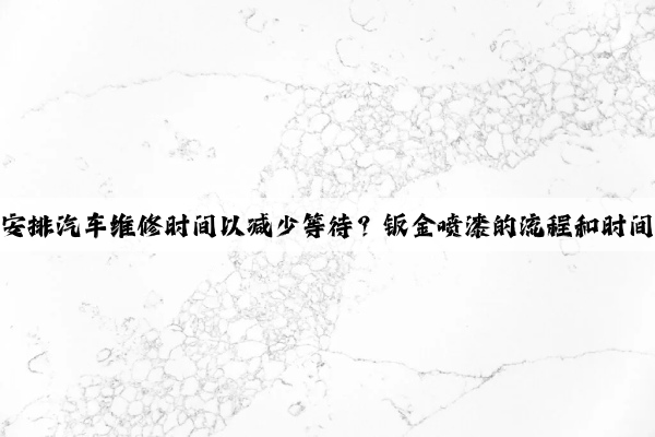 如何合理安排汽車維修時間以減少等待？鈑金噴漆的流程和時間有哪些？